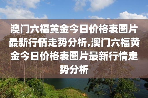 澳门六福黄金今日价格表图片最新行情走势分析,澳门六福黄金今日价格表图片最新行情走势分析