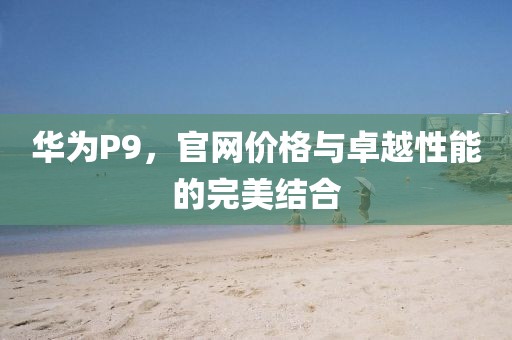 华为P9，官网价格与卓越性能的完美结合