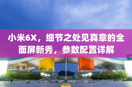 小米6X，细节之处见真章的全面屏新秀，参数配置详解