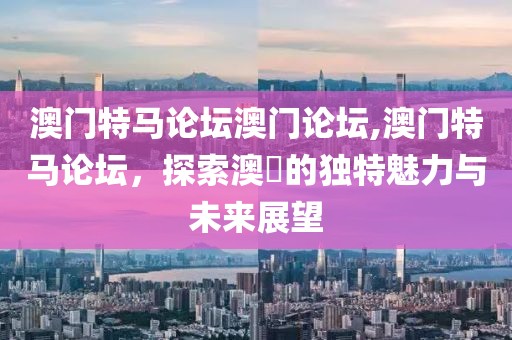 澳门特马论坛澳门论坛,澳门特马论坛，探索澳門的独特魅力与未来展望