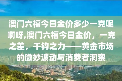 澳门六福今日金价多少一克呢啊呀,澳门六福今日金价，一克之差，千钧之力——黄金市场的微妙波动与消费者洞察