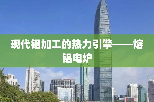 现代铝加工的热力引擎——熔铝电炉