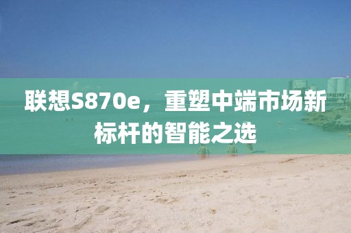 联想S870e，重塑中端市场新标杆的智能之选