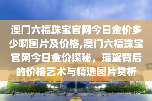 澳门六福珠宝官网今日金价多少啊图片及价格,澳门六福珠宝官网今日金价探秘，璀璨背后的价格艺术与精选图片赏析