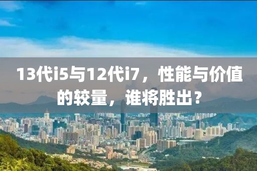 13代i5与12代i7，性能与价值的较量，谁将胜出？