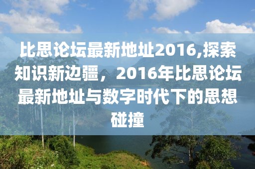 比思论坛最新地址2016,探索知识新边疆，2016年比思论坛最新地址与数字时代下的思想碰撞