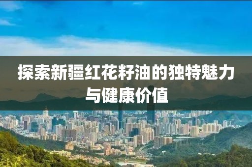 探索新疆红花籽油的独特魅力与健康价值