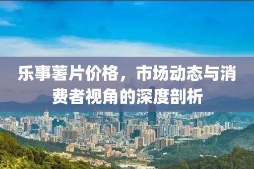 乐事薯片价格，市场动态与消费者视角的深度剖析