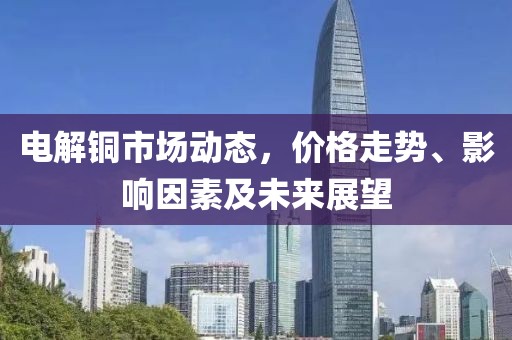 电解铜市场动态，价格走势、影响因素及未来展望