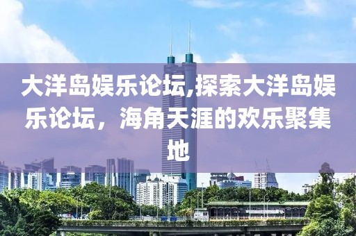 大洋岛娱乐论坛,探索大洋岛娱乐论坛，海角天涯的欢乐聚集地