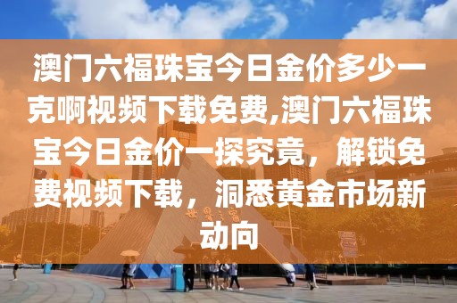 澳门六福珠宝今日金价多少一克啊视频下载免费,澳门六福珠宝今日金价一探究竟，解锁免费视频下载，洞悉黄金市场新动向
