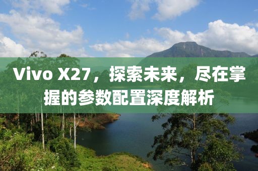 Vivo X27，探索未来，尽在掌握的参数配置深度解析
