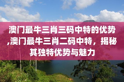 澳门最牛三肖三码中特的优势,澳门最牛三肖二码中特，揭秘其独特优势与魅力
