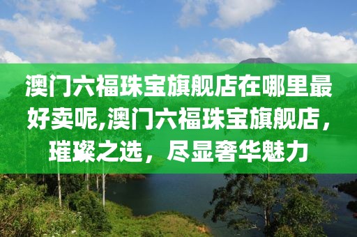 澳门六福珠宝旗舰店在哪里最好卖呢,澳门六福珠宝旗舰店，璀璨之选，尽显奢华魅力