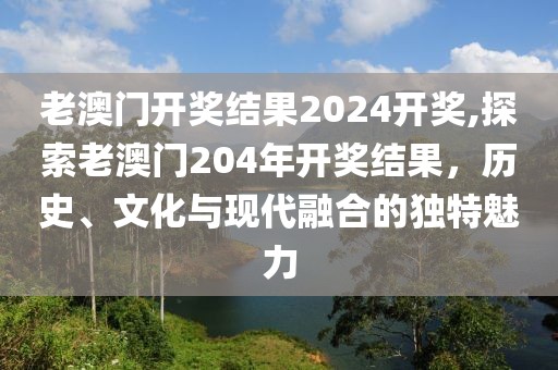 老澳门开奖结果2024开奖,探索老澳门204年开奖结果，历史、文化与现代融合的独特魅力