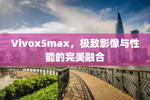 Vivox5max，极致影像与性能的完美融合