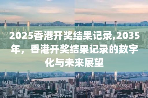 2025香港开奖结果记录,2035年，香港开奖结果记录的数字化与未来展望
