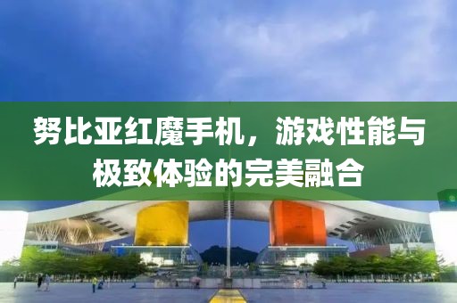 努比亚红魔手机，游戏性能与极致体验的完美融合