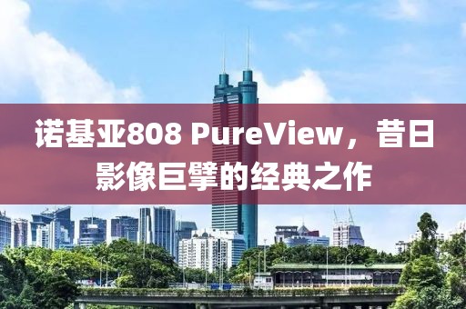 诺基亚808 PureView，昔日影像巨擘的经典之作