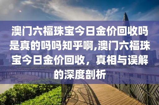 澳门六福珠宝今日金价回收吗是真的吗吗知乎啊,澳门六福珠宝今日金价回收，真相与误解的深度剖析