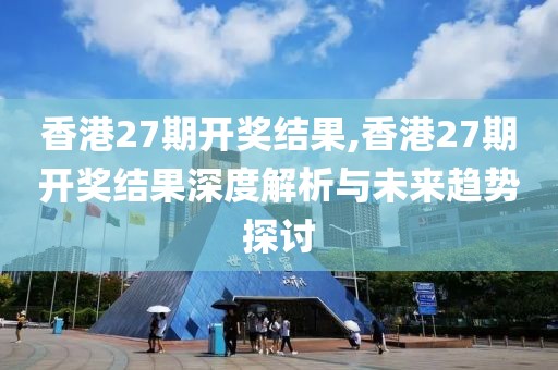 香港27期开奖结果,香港27期开奖结果深度解析与未来趋势探讨