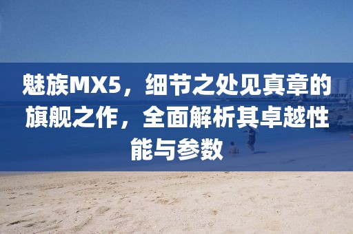 魅族MX5，细节之处见真章的旗舰之作，全面解析其卓越性能与参数