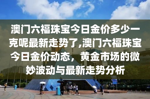 澳门六福珠宝今日金价多少一克呢最新走势了,澳门六福珠宝今日金价动态，黄金市场的微妙波动与最新走势分析