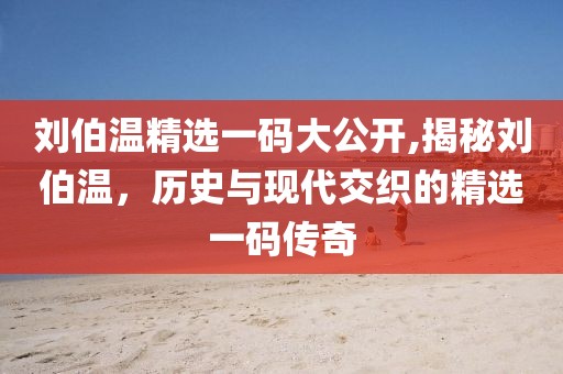 刘伯温精选一码大公开,揭秘刘伯温，历史与现代交织的精选一码传奇