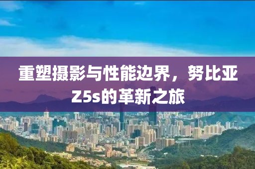 重塑摄影与性能边界，努比亚Z5s的革新之旅