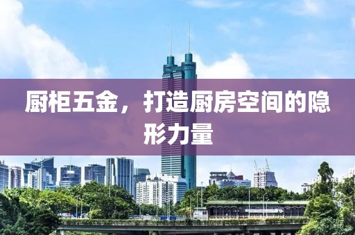 厨柜五金，打造厨房空间的隐形力量