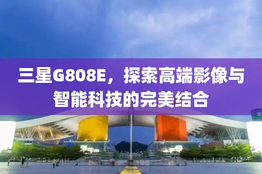 三星G808E，探索高端影像与智能科技的完美结合
