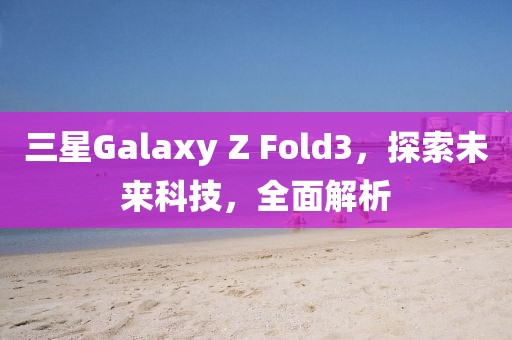 三星Galaxy Z Fold3，探索未来科技，全面解析