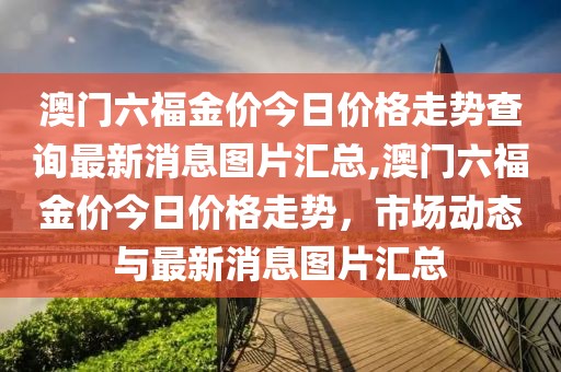 澳门六福金价今日价格走势查询最新消息图片汇总,澳门六福金价今日价格走势，市场动态与最新消息图片汇总