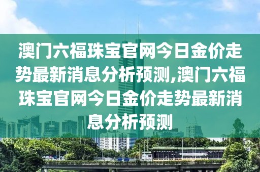 澳门六福珠宝官网今日金价走势最新消息分析预测,澳门六福珠宝官网今日金价走势最新消息分析预测