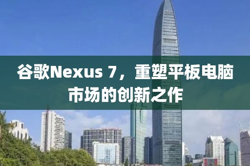 谷歌Nexus 7，重塑平板电脑市场的创新之作