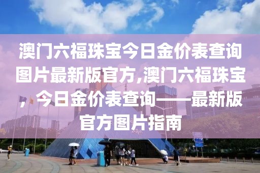 澳门六福珠宝今日金价表查询图片最新版官方,澳门六福珠宝，今日金价表查询——最新版官方图片指南