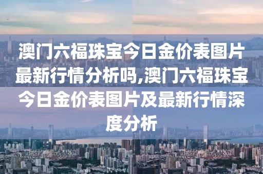 澳门六福珠宝今日金价表图片最新行情分析吗,澳门六福珠宝今日金价表图片及最新行情深度分析
