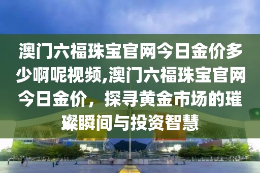 澳门六福珠宝官网今日金价多少啊呢视频,澳门六福珠宝官网今日金价，探寻黄金市场的璀璨瞬间与投资智慧