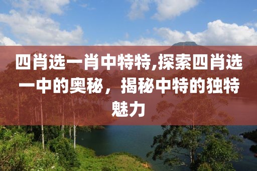 四肖选一肖中特特,探索四肖选一中的奥秘，揭秘中特的独特魅力