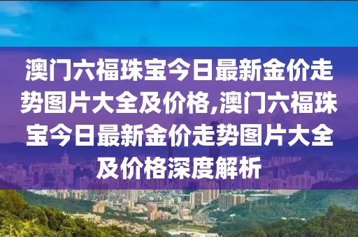澳门六福珠宝今日最新金价走势图片大全及价格,澳门六福珠宝今日最新金价走势图片大全及价格深度解析