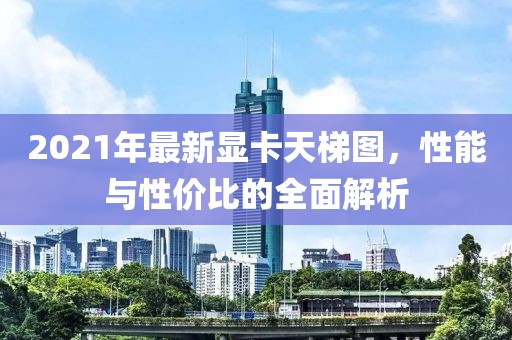 2021年最新显卡天梯图，性能与性价比的全面解析