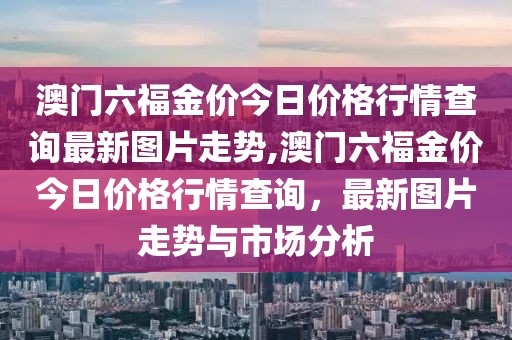 澳门六福金价今日价格行情查询最新图片走势,澳门六福金价今日价格行情查询，最新图片走势与市场分析