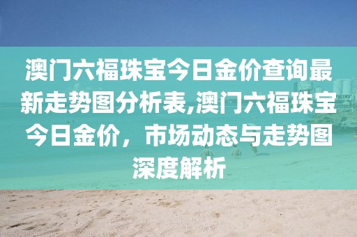 澳门六福珠宝今日金价查询最新走势图分析表,澳门六福珠宝今日金价，市场动态与走势图深度解析