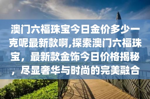 澳门六福珠宝今日金价多少一克呢最新款啊,探索澳门六福珠宝，最新款金饰今日价格揭秘，尽显奢华与时尚的完美融合