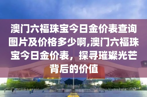 澳门六福珠宝今日金价表查询图片及价格多少啊,澳门六福珠宝今日金价表，探寻璀璨光芒背后的价值