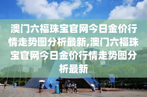 澳门六福珠宝官网今日金价行情走势图分析最新,澳门六福珠宝官网今日金价行情走势图分析最新