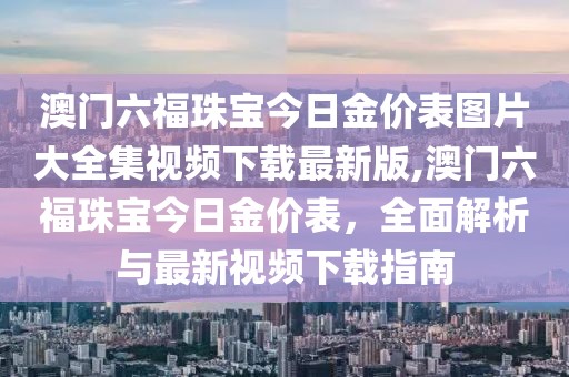 澳门六福珠宝今日金价表图片大全集视频下载最新版,澳门六福珠宝今日金价表，全面解析与最新视频下载指南