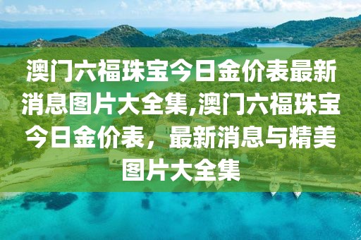 澳门六福珠宝今日金价表最新消息图片大全集,澳门六福珠宝今日金价表，最新消息与精美图片大全集