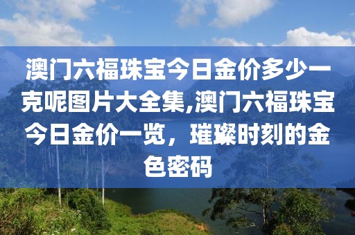 澳门六福珠宝今日金价多少一克呢图片大全集,澳门六福珠宝今日金价一览，璀璨时刻的金色密码