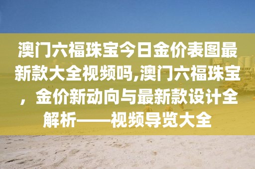 澳门六福珠宝今日金价表图最新款大全视频吗,澳门六福珠宝，金价新动向与最新款设计全解析——视频导览大全